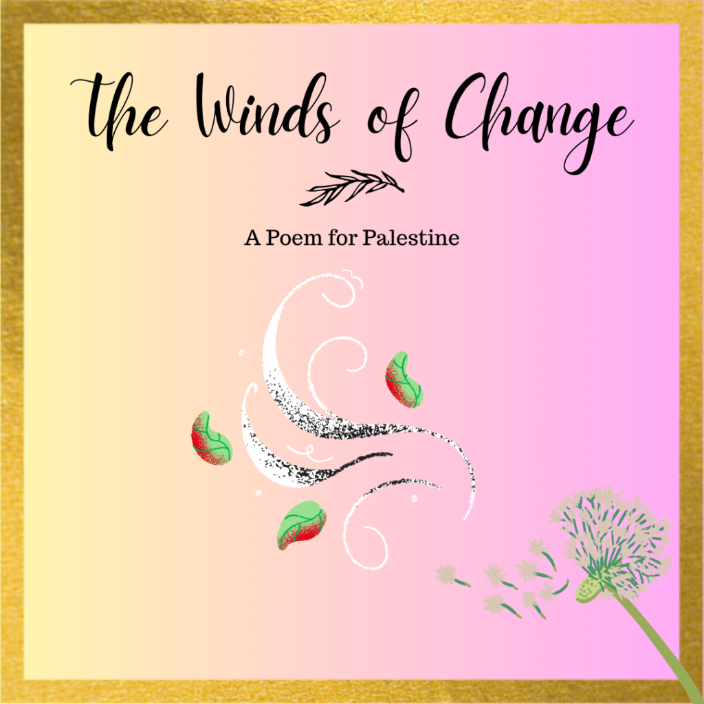 Square image with gold border and gradient yellow to pink background, with the words 'The Winds of Change - A Poem for Palestine' at the top. Graphics below depict a dandelion releasing seeds to the wind, with colors of the Palestinian flag show with red and green leaves and white and black swirls of wind. 
